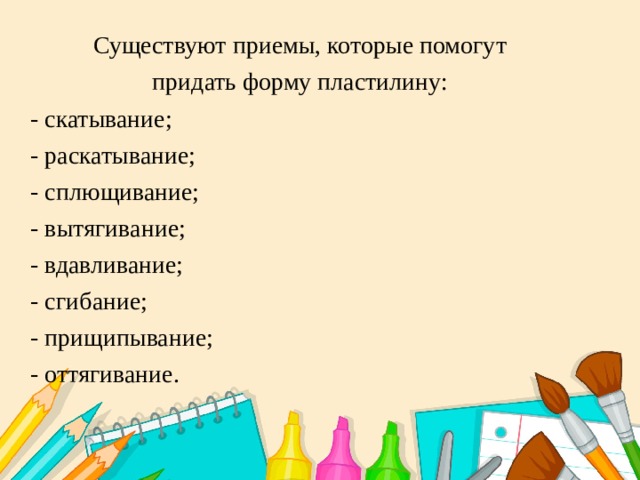 Существуют приемы, которые помогут придать форму пластилину: - скатывание; - раскатывание; - сплющивание; - вытягивание; - вдавливание; - сгибание; - прищипывание; - оттягивание. 