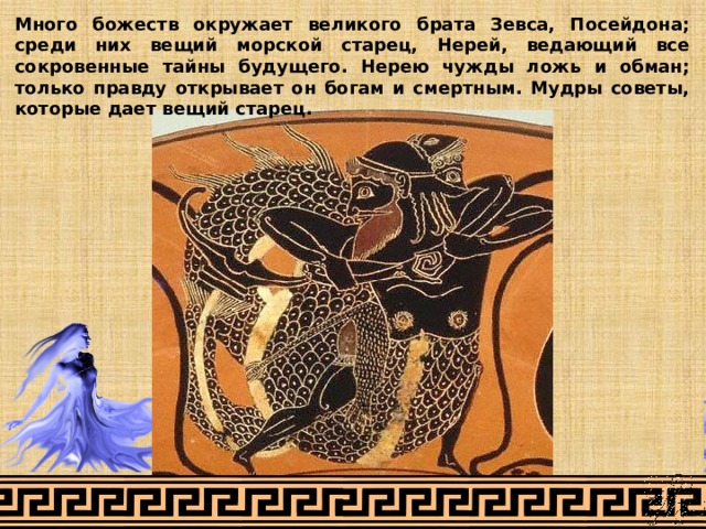 Много божеств окружает великого брата Зевса, Посейдона; среди них вещий морской старец, Нерей, ведающий все сокровенные тайны будущего. Нерею чужды ложь и обман; только правду открывает он богам и смертным. Мудры советы, которые дает вещий старец. 