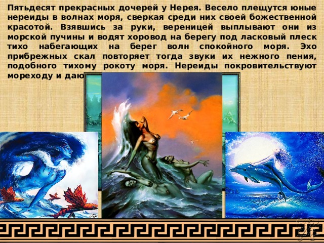 Пятьдесят прекрасных дочерей у Нерея. Весело плещутся юные нереиды в волнах моря, сверкая среди них своей божественной красотой. Взявшись за руки, вереницей выплывают они из морской пучины и водят хоровод на берегу под ласковый плеск тихо набегающих на берег волн спокойного моря. Эхо прибрежных скал повторяет тогда звуки их нежного пения, подобного тихому рокоту моря. Нереиды покровительствуют мореходу и дают ему счастливое плавание. 