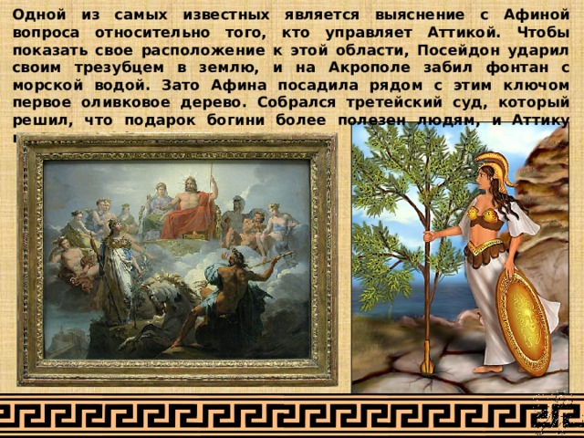 Одной из самых известных является выяснение с Афиной вопроса относительно того, кто управляет Аттикой. Чтобы показать свое расположение к этой области, Посейдон ударил своим трезубцем в землю, и на Акрополе забил фонтан с морской водой. Зато Афина посадила рядом с этим ключом первое оливковое дерево. Собрался третейский суд, который решил, что подарок богини более полезен людям, и Аттику присудили Афине. 