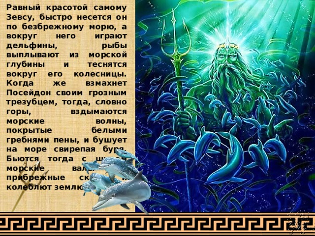 Равный красотой самому Зевсу, быстро несется он по безбрежному морю, а вокруг него играют дельфины, рыбы выплывают из морской глубины и теснятся вокруг его колесницы. Когда же взмахнет Посейдон своим грозным трезубцем, тогда, словно горы, вздымаются морские волны, покрытые белыми гребнями пены, и бушует на море свирепая буря. Бьются тогда с шумом морские валы о прибрежные скалы и колеблют землю. 