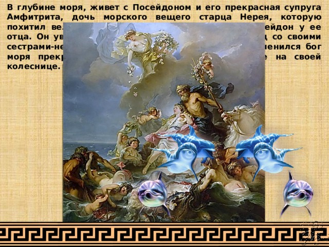 В глубине моря, живет с Посейдоном и его прекрасная супруга Амфитрита, дочь морского вещего старца Нерея, которую похитил великий властитель морской глубины Посейдон у ее отца. Он увидал однажды, как водила она хоровод со своими сестрами-нереидами на берегу острова Наксоса. Пленился бог моря прекрасной Амфитритой и хотел увезти ее на своей колеснице. 
