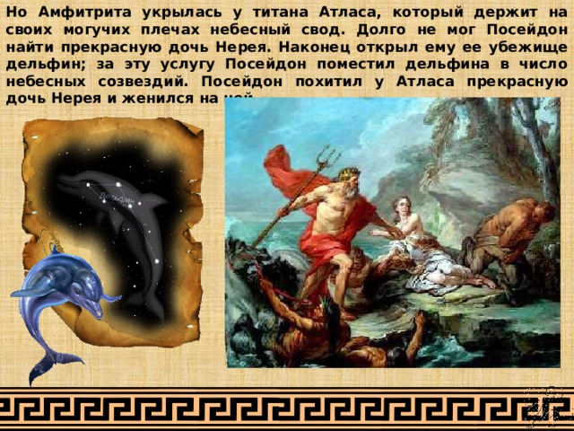 Но Амфитрита укрылась у титана Атласа, который держит на своих могучих плечах небесный свод. Долго не мог Посейдон найти прекрасную дочь Нерея. Наконец открыл ему ее убежище дельфин; за эту услугу Посейдон поместил дельфина в число небесных созвездий. Посейдон похитил у Атласа прекрасную дочь Нерея и женился на ней. 