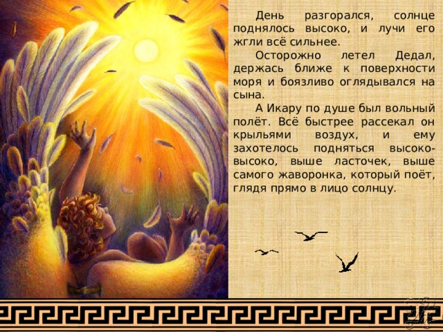  День разгорался, солнце поднялось высоко, и лучи его жгли всё сильнее.  Осторожно летел Дедал, держась ближе к поверхности моря и боязливо оглядывался на сына.  А Икару по душе был вольный полёт. Всё быстрее рассекал он крыльями воздух, и ему захотелось подняться высоко-высоко, выше ласточек, выше самого жаворонка, который поёт, глядя прямо в лицо солнцу. 
