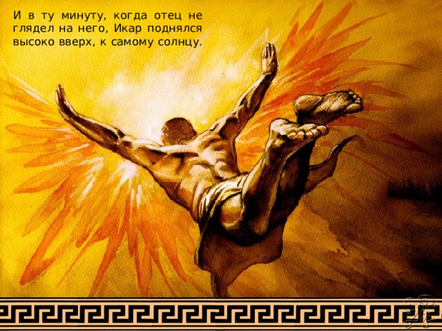 И в ту минуту, когда отец не глядел на него, Икар поднялся высоко вверх, к самому солнцу. 