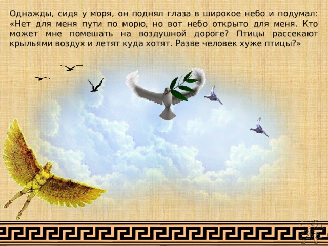 Однажды, сидя у моря, он поднял глаза в широкое небо и подумал: «Нет для меня пути по морю, но вот небо открыто для меня. Кто может мне помешать на воздушной дороге? Птицы рассекают крыльями воздух и летят куда хотят. Разве человек хуже птицы?» 