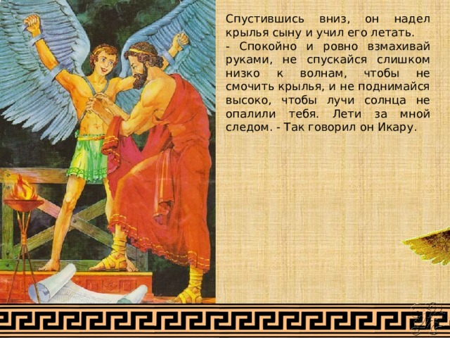 Спустившись вниз, он надел крылья сыну и учил его летать. - Спокойно и ровно взмахивай руками, не спускайся слишком низко к волнам, чтобы не смочить крылья, и не поднимайся высоко, чтобы лучи солнца не опалили тебя. Лети за мной следом. - Так говорил он Икару. 
