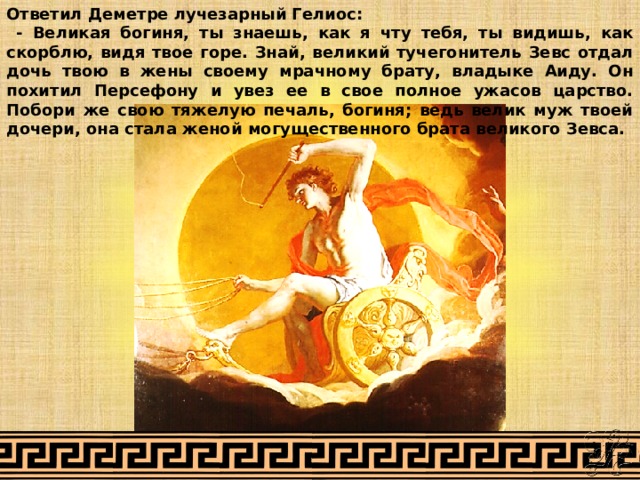 Ответил Деметре лучезарный Гелиос:  - Великая богиня, ты знаешь, как я чту тебя, ты видишь, как скорблю, видя твое горе. Знай, великий тучегонитель Зевс отдал дочь твою в жены своему мрачному брату, владыке Аиду. Он похитил Персефону и увез ее в свое полное ужасов царство. Побори же свою тяжелую печаль, богиня; ведь велик муж твоей дочери, она стала женой могущественного брата великого Зевса. 