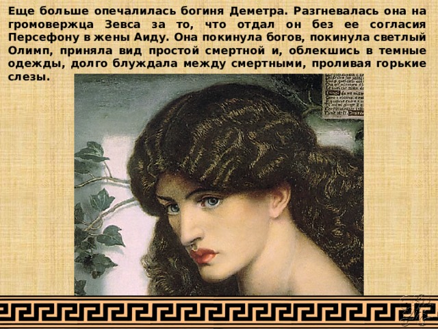 Еще больше опечалилась богиня Деметра. Разгневалась она на громовержца Зевса за то, что отдал он без ее согласия Персефону в жены Аиду. Она покинула богов, покинула светлый Олимп, приняла вид простой смертной и, облекшись в темные одежды, долго блуждала между смертными, проливая горькие слезы. 
