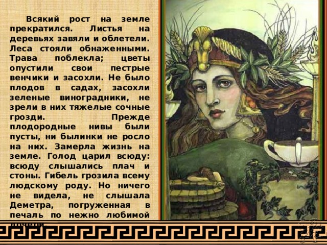  Всякий рост на земле прекратился. Листья на деревьях завяли и облетели. Леса стояли обнаженными. Трава поблекла; цветы опустили свои пестрые венчики и засохли. Не было плодов в садах, засохли зеленые виноградники, не зрели в них тяжелые сочные грозди. Прежде плодородные нивы были пусты, ни былинки не росло на них. Замерла жизнь на земле. Голод царил всюду: всюду слышались плач и стоны. Гибель грозила всему людскому роду. Но ничего не видела, не слышала Деметра, погруженная в печаль по нежно любимой дочери. 