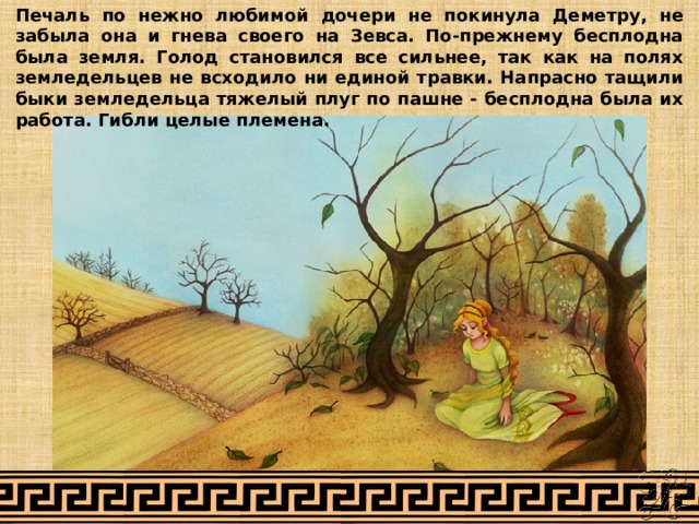 Печаль по нежно любимой дочери не покинула Деметру, не забыла она и гнева своего на Зевса. По-прежнему бесплодна была земля. Голод становился все сильнее, так как на полях земледельцев не всходило ни единой травки. Напрасно тащили быки земледельца тяжелый плуг по пашне - бесплодна была их работа. Гибли целые племена. 