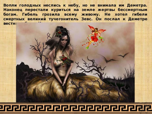 Вопли голодных неслись к небу, но не внимала им Деметра. Наконец перестали куриться на земле жертвы бессмертным богам. Гибель грозила всему живому. Не хотел гибели смертных великий тучегонитель Зевс. Он послал к Деметре вестницу богов Ириду. 