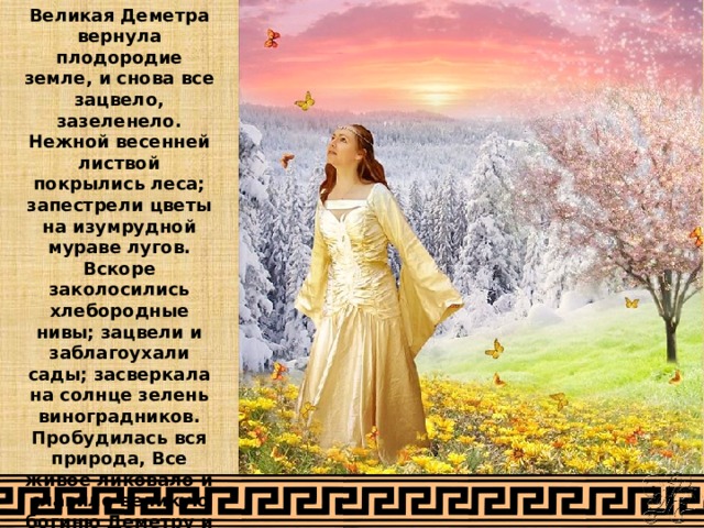 Великая Деметра вернула плодородие земле, и снова все зацвело, зазеленело. Нежной весенней листвой покрылись леса; запестрели цветы на изумрудной мураве лугов. Вскоре заколосились хлебородные нивы; зацвели и заблагоухали сады; засверкала на солнце зелень виноградников. Пробудилась вся природа, Все живое ликовало и славило великую богиню Деметру и дочь ее Персефону. 