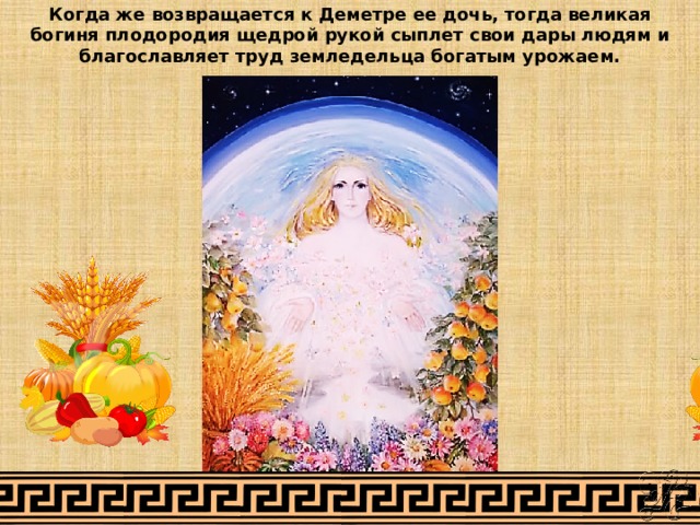 Когда же возвращается к Деметре ее дочь, тогда великая богиня плодородия щедрой рукой сыплет свои дары людям и благославляет труд земледельца богатым урожаем.   