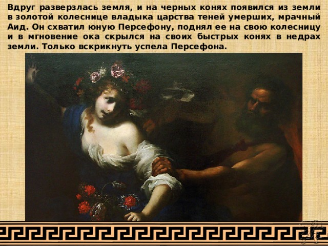 Вдруг разверзлась земля, и на черных конях появился из земли в золотой колеснице владыка царства теней умерших, мрачный Аид. Он схватил юную Персефону, поднял ее на свою колесницу и в мгновение ока скрылся на своих быстрых конях в недрах земли. Только вскрикнуть успела Персефона. 