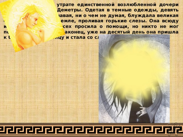 Тяжкая скорбь об утрате единственной возлюбленной дочери овладела сердцем Деметры. Одетая в темные одежды, девять дней, ничего не сознавая, ни о чем не думая, блуждала великая богиня Деметра по земле, проливая горькие слезы. Она всюду искала Персефону, всех просила о помощи, но никто не мог помочь ей в ее горе. Наконец, уже на десятый день она пришла к богу Гелиосу-Солнцу и стала со слезами молить его: 