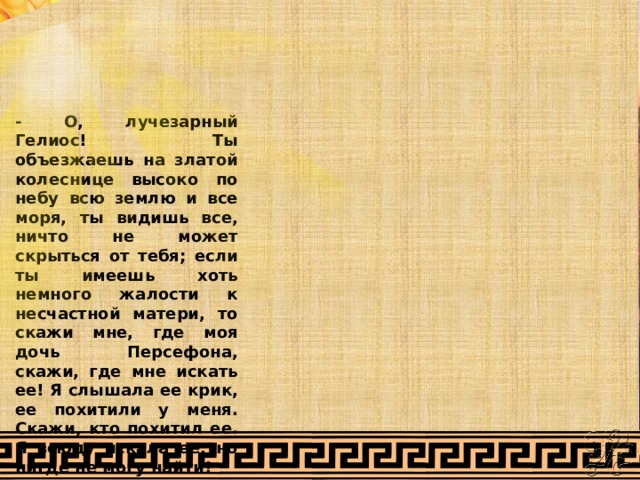 - О, лучезарный Гелиос! Ты объезжаешь на златой колеснице высоко по небу всю землю и все моря, ты видишь все, ничто не может скрыться от тебя; если ты имеешь хоть немного жалости к несчастной матери, то скажи мне, где моя дочь Персефона, скажи, где мне искать ее! Я слышала ее крик, ее похитили у меня. Скажи, кто похитил ее. Я всюду искала ее, но нигде не могу найти! 