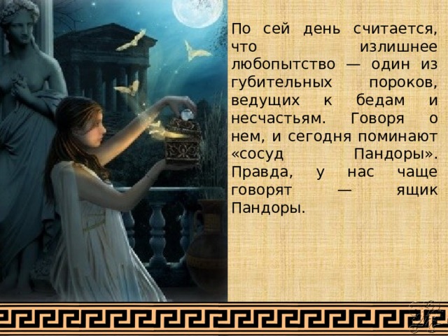 По сей день считается, что излишнее любопытство — один из губительных пороков, ведущих к бедам и несчастьям. Говоря о нем, и сегодня поминают «сосуд Пандоры». Правда, у нас чаще говорят — ящик Пандоры. 