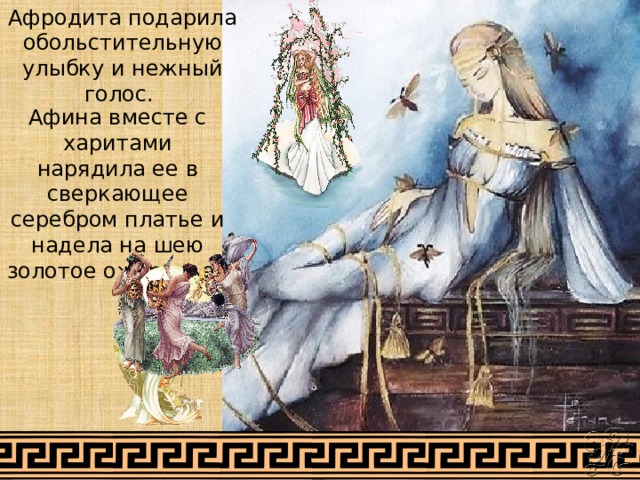 Афродита подарила обольстительную улыбку и нежный голос. Афина вместе с харитами нарядила ее в сверкающее серебром платье и надела на шею золотое ожерелье. 