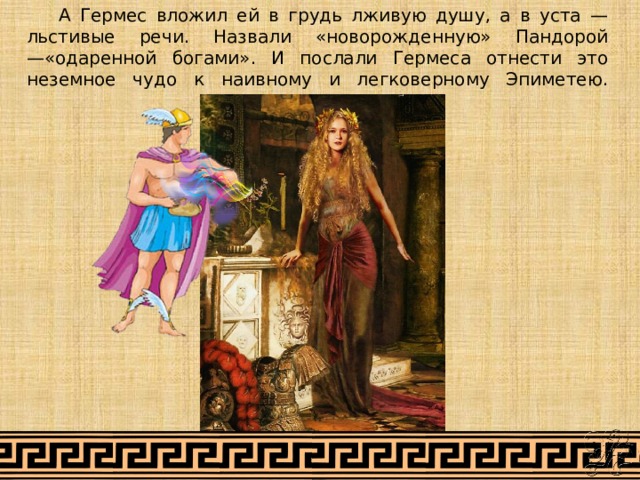  А Гермес вложил ей в грудь лживую душу, а в уста — льстивые речи. Назвали «новорожденную» Пандорой —«одаренной богами». И послали Гермеса отнести это неземное чудо к наивному и легковерному Эпиметею.   