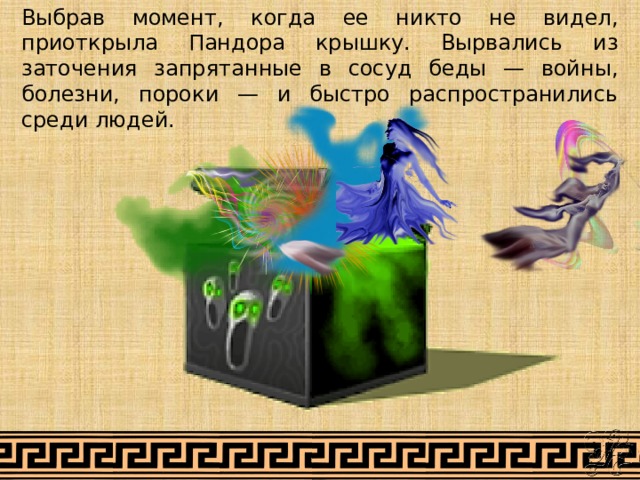 Выбрав момент, когда ее никто не видел, приоткрыла Пандора крышку. Вырвались из заточения запрятанные в сосуд беды — войны, болезни, пороки — и быстро распространились среди людей. 