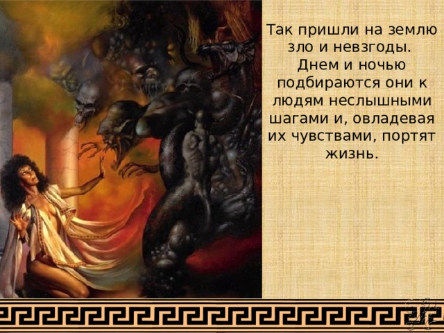 Так пришли на землю зло и невзгоды. Днем и ночью подбираются они к людям неслышными шагами и, овладевая их чувствами, портят жизнь.   