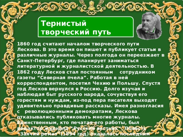 Тернистый творческий путь 1860 год считают началом творческого пути Лескова. В это время он пишет и публикует статьи в различные журналы. Через полгода он переезжает в Санкт-Петербург, где планирует заниматься литературной и журналистской деятельностью. В 1862 году Лесков стал постоянным сотрудником газеты “Северная пчела”. Работая в ней корреспондентом, посетил Чехию и Польшу. Спустя год Лесков вернулся в Россию. Долго изучая и наблюдая быт русского народа, сочувствуя его горестям и нуждам, из-под пера писателя выходят удивительно правдивые рассказы. Имея разногласия с революционными демократами, Лескова отказывались публиковать многие журналы. Единственным, кто печатал его работы, был редактор журнала “Русский вестник”. Повесть “Заячий ремиз”(1894 год) оказалась последним большим произведением писателя. В нем он критиковал политическую систему России того времени. Повесть была опубликована лишь в 1917 году. 