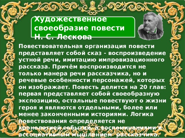 Художественное своеобразие повести Н. С. Лескова Повествовательная организация повести представляет собой сказ - воспроизведение устной речи, имитацию импровизационного рассказа. Причём воспроизводится не только манера речи рассказчика, но и речевые особенности персонажей, которых он изображает. Повесть делится на 20 глав: первая представляет собой своеобразную экспозицию, остальные повествуют о жизни героя и являются отдельными, более или менее законченными историями. Логика повествования определяется не хронологией событий, а воспоминаниями и ассоциативным мышлением рассказчика. 