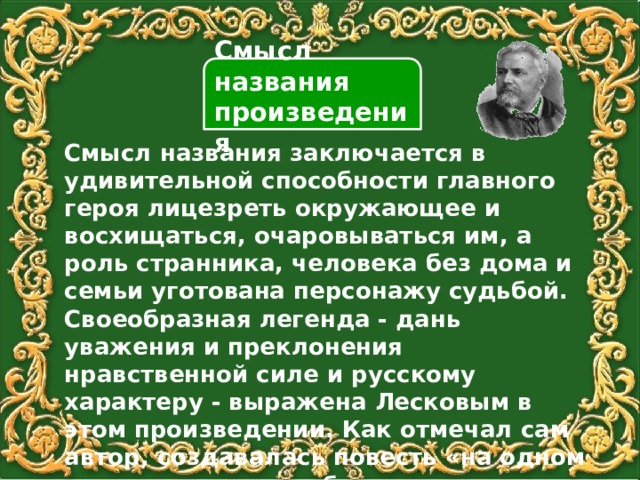 Смысл названия произведения Смысл названия заключается в удивительной способности главного героя лицезреть окружающее и восхищаться, очаровываться им, а роль странника, человека без дома и семьи уготована персонажу судьбой. Своеобразная легенда - дань уважения и преклонения нравственной силе и русскому характеру - выражена Лесковым в этом произведении. Как отмечал сам автор, создавалась повесть «на одном дыхании», легко и быстро. 