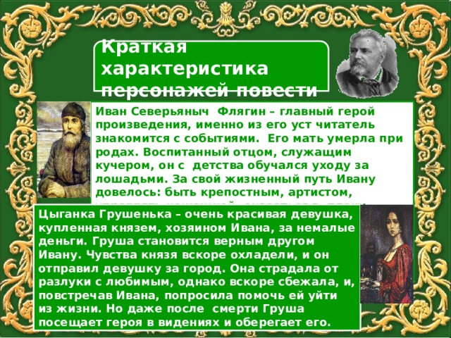 Краткая характеристика персонажей повести Иван Северьяныч Флягин – главный герой произведения, именно из его уст читатель знакомится с событиями. Его мать умерла при родах. Воспитанный отцом, служащим кучером, он с детства обучался уходу за лошадьми. За свой жизненный путь Ивану довелось: быть крепостным, артистом, управлять конюшней, оказаться в плену, служить няней, воевать на Кавказе и получить звание офицера. Цыганка Грушенька – очень красивая девушка, купленная князем, хозяином Ивана, за немалые деньги. Груша становится верным другом Ивану. Чувства князя вскоре охладели, и он отправил девушку за город. Она страдала от разлуки с любимым, однако вскоре сбежала, и, повстречав Ивана, попросила помочь ей уйти из жизни. Но даже после смерти Груша посещает героя в видениях и оберегает его. 