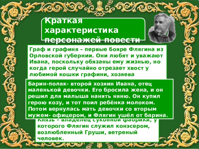 Краткая характеристика персонажей повести Граф и графиня – первые бояре Флягина из Орловской губернии. Они любят и уважают Ивана, поскольку обязаны ему жизнью, но когда герой случайно отрезает хвост у любимой кошки графини, хозяева выгоняют его из дома. Барин-поляк- второй хозяин Ивана, отец маленькой девочки. Его бросила жена, и он решил для малыша нанять няню. Он купил герою козу, и тот поил ребёнка молоком. Потом вернулась мать девочки со вторым мужем- офицером, и Флягин ушёл от барина. Князь  – владелец суконной фабрики, у которого Флягин служил конэсером, возлюбленный Груши, ветреный человек. 