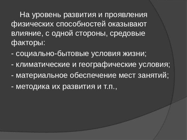  На уровень развития и проявления физических способностей оказывают влияние, с одной стороны, средовые факторы: - социально-бытовые условия жизни; - климатические и географические условия; - материальное обеспечение мест занятий; - методика их развития и т.п., 