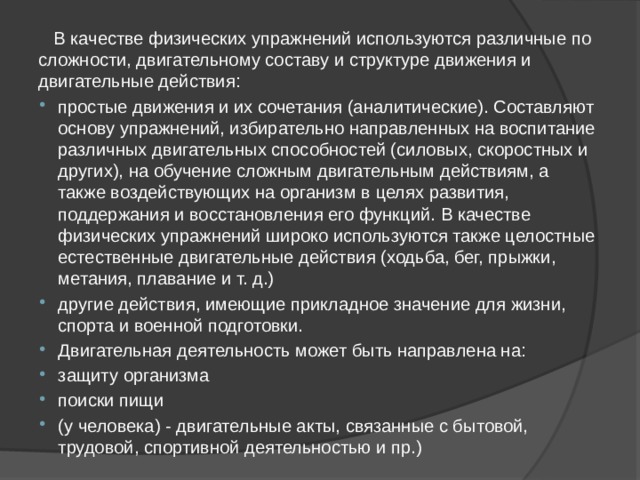  В качестве физических упражнений используются различные по сложности, двигательному составу и структуре движения и двигательные действия: простые движения и их сочетания (аналитические). Составляют основу упражнений, избирательно направленных на воспитание различных двигательных способностей (силовых, скоростных и других), на обучение сложным двигательным действиям, а также воздействующих на организм в целях развития, поддержания и восстановления его функций. В качестве физических упражнений широко используются также целостные естественные двигательные действия (ходьба, бег, прыжки, метания, плавание и т. д.) другие действия, имеющие прикладное значение для жизни, спорта и военной подготовки. Двигательная деятельность может быть направлена на: защиту организма поиски пищи (у человека) - двигательные акты, связанные с бытовой, трудовой, спортивной деятельностью и пр.) 