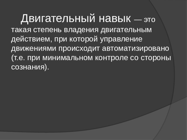  Двигательный навык — это такая степень владения двигательным действием, при которой управление движениями происходит автоматизировано (т.е. при минимальном контроле со стороны сознания). 