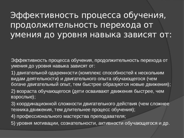 Эффективность процесса обучения, продолжительность перехода от умения до уровня навыка зависят от:   Эффективность процесса обучения, продолжительность перехода от умения до уровня навыка зависят от: 1) двигательной одаренности (комплекс способностей к нескольким видам деятельности) и двигательного опыта обучающегося (чем богаче двигательный опыт, тем быстрее образуются новые движения); 2) возраста обучающегося (дети осваивают движения быстрее, чем взрослые); 3) координационной сложности двигательного действия (чем сложнее техника движения, тем длительнее процесс обучения); 4) профессионального мастерства преподавателя; 5) уровня мотивации, сознательности, активности обучающегося и др. 