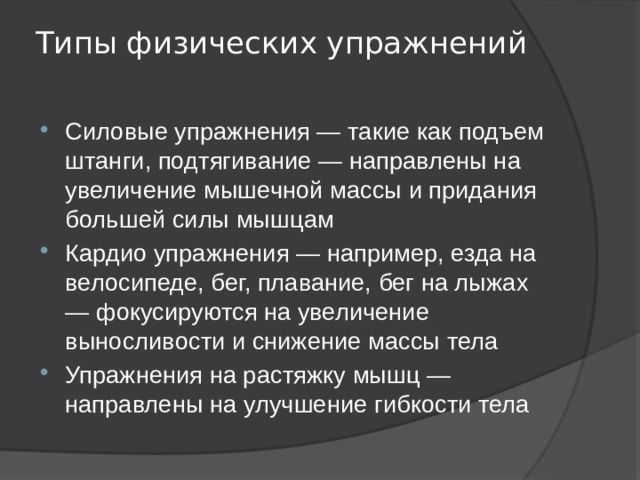 Типы физических упражнений   Силовые упражнения — такие как подъем штанги, подтягивание — направлены на увеличение мышечной массы и придания большей силы мышцам Кардио упражнения — например, езда на велосипеде, бег, плавание, бег на лыжах — фокусируются на увеличение выносливости и снижение массы тела Упражнения на растяжку мышц — направлены на улучшение гибкости тела 