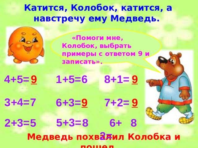 Катится, Колобок, катится, а навстречу ему Медведь. «Помоги мне, Колобок, выбрать примеры с ответом 9 и записать». 4+5=  9 6 1+5= 9 8+1= 7 3+4=  7+2= 6+3= 9 9 5+3= 2+3=  6+2= 5 8 8 Медведь похвалил Колобка и пошел. 