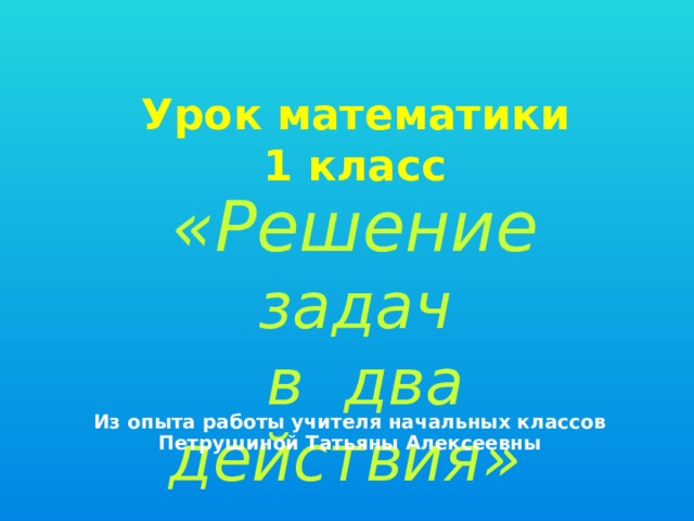 Урок матeматики 1 класс «Решение задач  в два действия» Из опыта работы учителя начальных классов Петрушиной Татьяны Алексеевны 