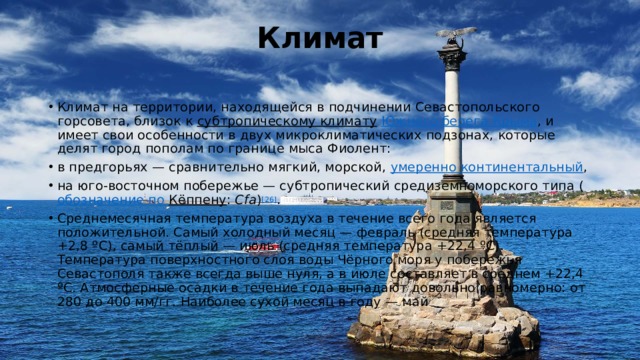 Климат   Климат на территории, находящейся в подчинении Севастопольского горсовета, близок к  субтропическому климату   Южного берега Крыма , и имеет свои особенности в двух микроклиматических подзонах, которые делят город пополам по границе мыса Фиолент: в предгорьях — сравнительно мягкий, морской,  умеренно континентальный , на юго-восточном побережье — субтропический средиземноморского типа ( обозначение по Кёппену :  Cfa ) [26] . Среднемесячная температура воздуха в течение всего года является положительной. Самый холодный месяц — февраль (средняя температура +2,8 ºС), самый тёплый — июль (средняя температура +22,4 ºС). Температура поверхностного слоя воды Чёрного моря у побережья Севастополя также всегда выше нуля, а в июле составляет в среднем +22,4 ºС. Атмосферные осадки в течение года выпадают довольно равномерно: от 280 до 400 мм/гг. Наиболее сухой месяц в году — май 