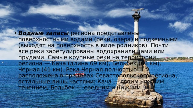Водные запасы  региона представлены поверхностными водами (реки, озера) и подземными (выходят на поверхность в виде родников). Почти все реки зарегулированы водохранилищами или прудами. Самые крупные реки на территории региона — Кача (длина 69 км), Бельбек (63 км), Черная (41 км). Река Черная полностью расположена в пределах Севастопольского региона, остальные лишь частями: Кача — своим нижним течением, Бельбек — средним и нижним 