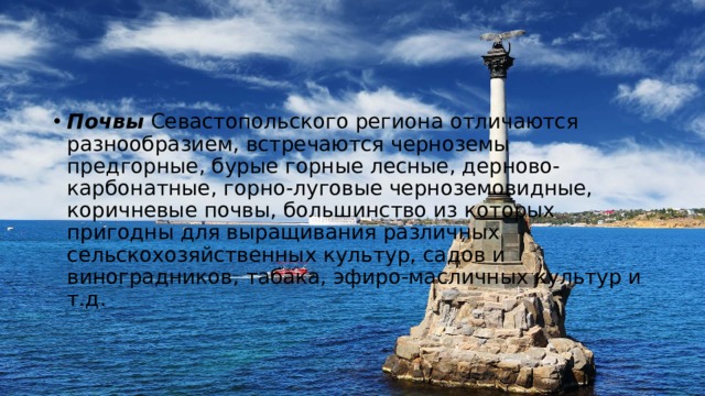Почвы  Севастопольского региона отличаются разнообразием, встречаются черноземы предгорные, бурые горные лесные, дерново-карбонатные, горно-луговые черноземовидные, коричневые почвы, большинство из которых пригодны для выращивания различных сельскохозяйственных культур, садов и виноградников, табака, эфиро-масличных культур и т.д. 