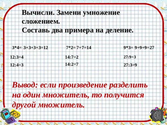 Вычисли. Замени умножение сложением. Составь два примера на деление.   3*4=  7*2= 9*3= 3+3+3+3=12 7+7=14 9+9+9=27 14:7=2 12:3=4 27:9=3 14:2=7 27:3=9 12:4=3 Вывод: если произведение разделить на один множитель, то получится другой множитель. 