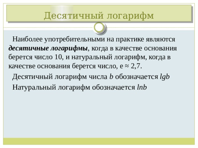 Десятичный логарифм Наиболее употребительными на практике являются десятичные логарифмы , когда в качестве основания берется число 10, и натуральный логарифм, когда в качестве основания берется число, e ≈ 2,7. Десятичный логарифм числа b обозначается lgb Натуральный логарифм обозначается lnb 