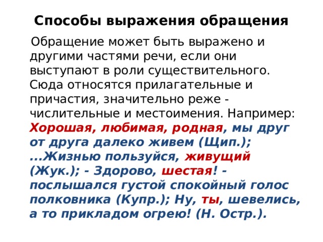 Способы выражения обращения  Обращение может быть выражено и другими частями речи, если они выступают в роли существительного. Сюда относятся прилагательные и причастия, значительно реже - числительные и местоимения. Например: Хорошая, любимая, родная , мы друг от друга далеко живем (Щип.); ...Жизнью пользуйся, живущий (Жук.); - Здорово, шестая ! - послышался густой спокойный голос полковника (Купр.); Ну, ты , шевелись, а то прикладом огрею! (Н. Остр.). 