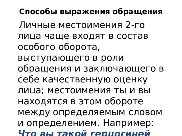 Способы выражения обращения  Личные местоимения 2-го лица чаще входят в состав особого оборота, выступающего в роли обращения и заключающего в себе качественную оценку лица; местоимения ты и вы находятся в этом обороте между определяемым словом и определением. Например: Что вы такой герцогиней смотрите, красавица вы моя ? (А. Остр.). 