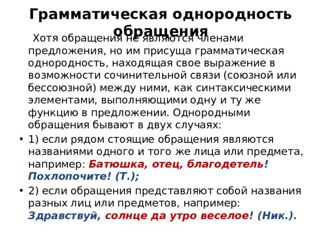 Грамматическая однородность обращения  Хотя обращения не являются членами предложения, но им присуща грамматическая однородность, находящая свое выражение в возможности сочинительной связи (союзной или бессоюзной) между ними, как синтаксическими элементами, выполняющими одну и ту же функцию в предложении. Однородными обращения бывают в двух случаях: 1) если рядом стоящие обращения являются названиями одного и того же лица или предмета, например: Батюшка, отец, благодетель ! Похлопочите! (Т.); 2) если обращения представляют собой названия разных лиц или предметов, например: Здравствуй, солнце да утро веселое ! (Ник.). 
