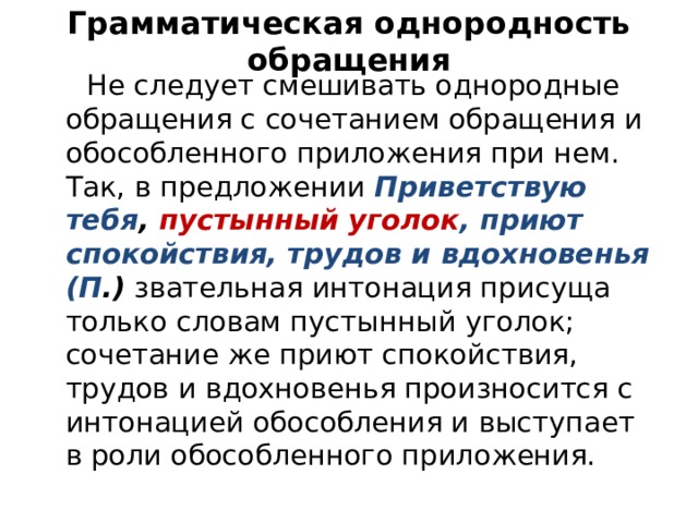 Грамматическая однородность обращения  Не следует смешивать однородные обращения с сочетанием обращения и обособленного приложения при нем. Так, в предложении Приветствую тебя , пустынный уголок , приют спокойствия, трудов и вдохновенья (П .) звательная интонация присуща только словам пустынный уголок; сочетание же приют спокойствия, трудов и вдохновенья произносится с интонацией обособления и выступает в роли обособленного приложения. 