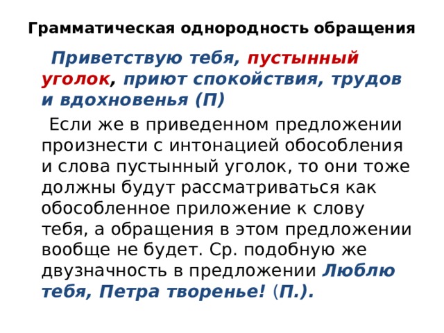 Грамматическая однородность обращения  Приветствую тебя, пустынный уголок , приют спокойствия, трудов и вдохновенья (П)  Если же в приведенном предложении произнести с интонацией обособления и слова пустынный уголок, то они тоже должны будут рассматриваться как обособленное приложение к слову тебя, а обращения в этом предложении вообще не будет. Ср. подобную же двузначность в предложении Люблю тебя, Петра творенье!  ( П.). 