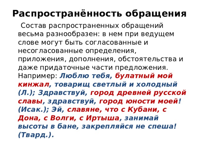 Распространённость обращения  Состав распространенных обращений весьма разнообразен: в нем при ведущем слове могут быть согласованные и несогласованные определения, приложения, дополнения, обстоятельства и даже придаточные части предложения. Например: Люблю тебя, булатный мой кинжал , товарищ светлый и холодный (Л.); Здравствуй, город древней русской славы , здравствуй, город юности моей ! (Исак.); Эй, славяне, что с Кубани, с Дона, с Волги, с Иртыша , занимай высоты в бане, закрепляйся не спеша! (Твард.). 