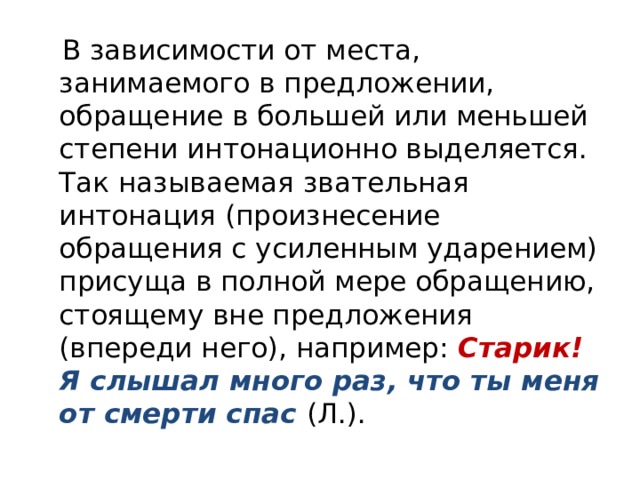  В зависимости от места, занимаемого в предложении, обращение в большей или меньшей степени интонационно выделяется. Так называемая звательная интонация (произнесение обращения с усиленным ударением) присуща в полной мере обращению, стоящему вне предложения (впереди него), например: Старик! Я слышал много раз, что ты меня от смерти спас (Л.). 